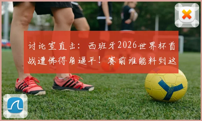 讨论室直击：西班牙2026世界杯首战遭佛得角逼平！赛前谁能料到这结果？