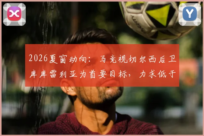 2026夏窗动向：马竞视切尔西后卫库库雷利亚为首要目标，力求低于5000万欧元完成转会，替代方案有哪些？