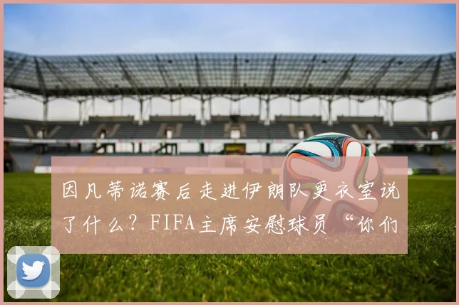 因凡蒂诺赛后走进伊朗队更衣室说了什么?FIFA主席安慰球员“你们运气差点能赢”背后