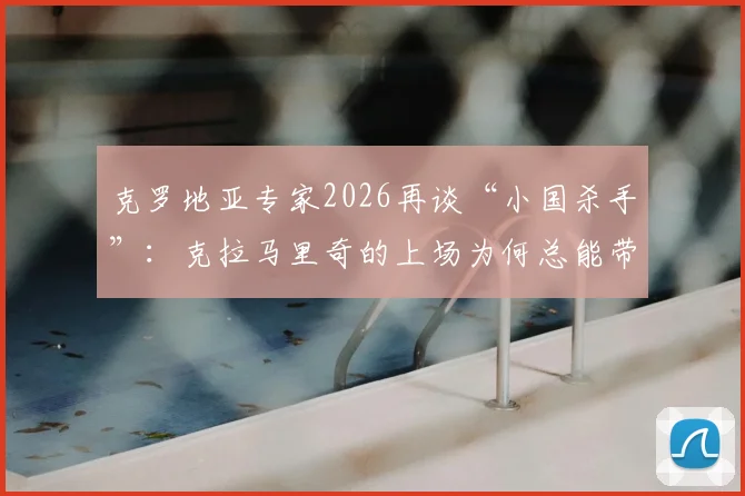 克罗地亚专家2026再谈“小国杀手”:克拉马里奇的上场为何总能带来惊喜与奇效