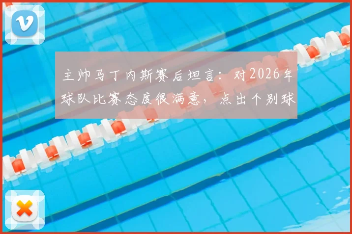 主帅马丁内斯赛后坦言:对2026年球队比赛态度很满意,点出个别球员未来提升方向