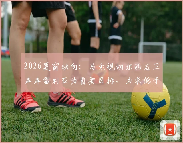 2026夏窗动向：马竞视切尔西后卫库库雷利亚为首要目标，力求低于5000万欧元完成转会，替代方案有哪些？