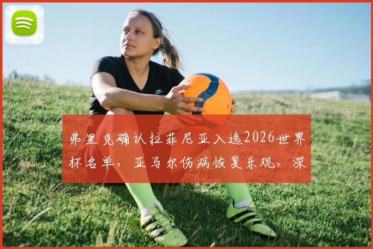 弗里克确认拉菲尼亚入选2026世界杯名单，亚马尔伤病恢复乐观，深度解析西班牙队锋线人选与备战计划