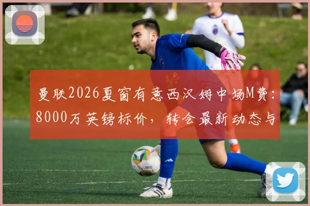 曼联2026夏窗有意西汉姆中场M费：8000万英镑标价，转会最新动态与可行性分析