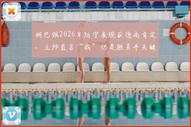 姆巴佩2026年防守表现获德尚肯定，主帅直言“我”仍是胜负手关键球员