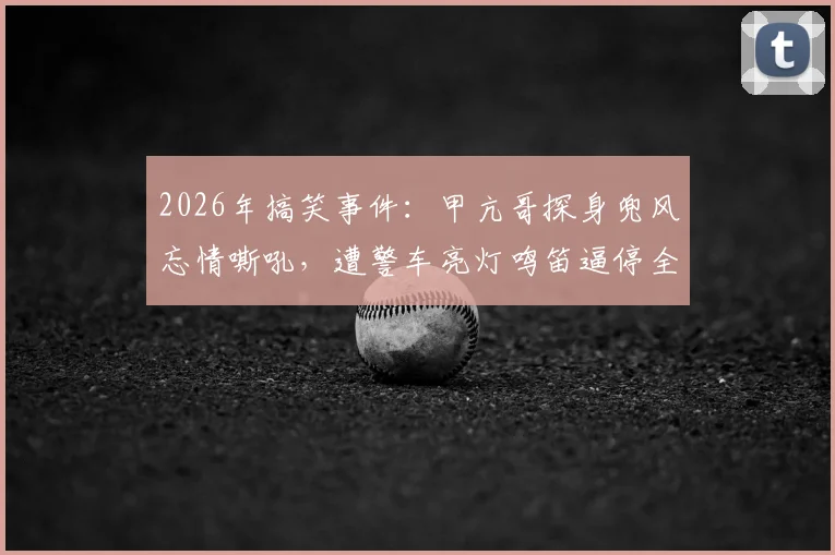 2026年搞笑事件：甲亢哥探身兜风忘情嘶吼，遭警车亮灯鸣笛逼停全程回顾