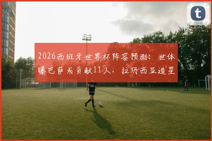 2026西班牙世界杯阵容预测：世体曝巴萨或贡献11人，拉玛西亚造星工厂再发威
