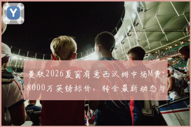 曼联2026夏窗有意西汉姆中场M费：8000万英镑标价，转会最新动态与可行性分析