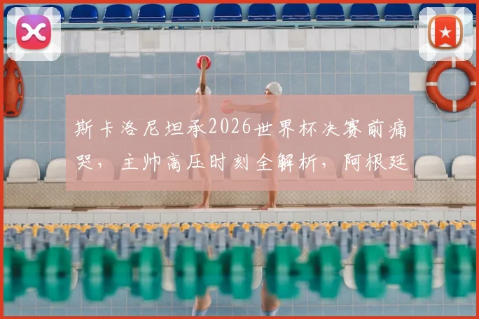 斯卡洛尼坦承2026世界杯决赛前痛哭,主帅高压时刻全解析,阿根廷夺冠背后的真实压力