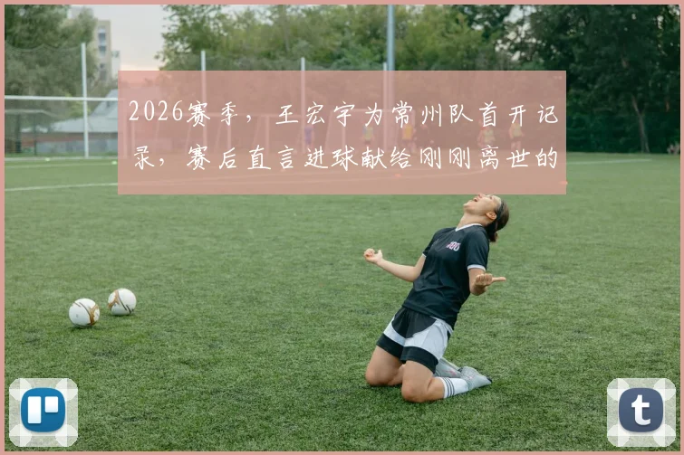 2026赛季，王宏宇为常州队首开记录，赛后直言进球献给刚刚离世的父亲，这粒进球背后有怎样的故事？