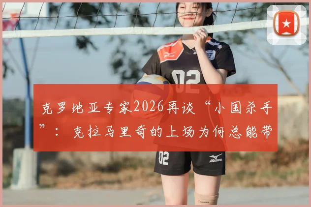 克罗地亚专家2026再谈“小国杀手”:克拉马里奇的上场为何总能带来惊喜与奇效