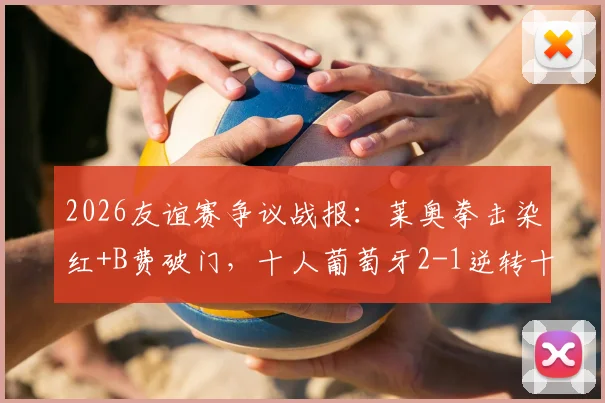 2026友谊赛争议战报：莱奥拳击染红+B费破门，十人葡萄牙2-1逆转十人智利全过程