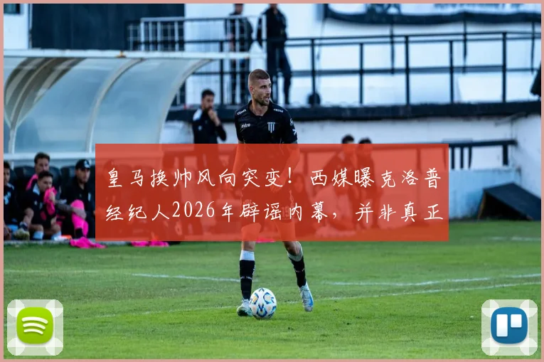 皇马换帅风向突变!西媒曝克洛普经纪人2026年辟谣内幕,并非真正拒绝银河战舰邀约