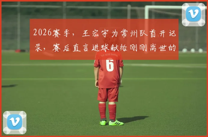 2026赛季，王宏宇为常州队首开记录，赛后直言进球献给刚刚离世的父亲，这粒进球背后有怎样的故事？