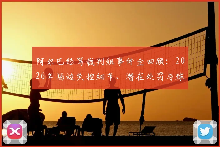 阿尔巴怒骂裁判组事件全回顾：2026年场边失控细节、潜在处罚与球迷争议观点分析
