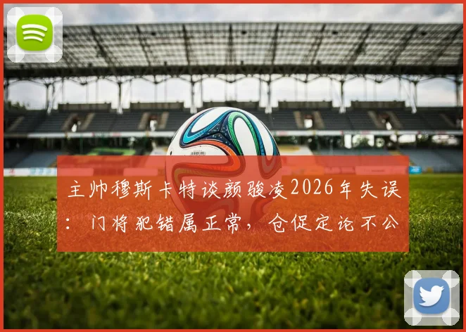 主帅穆斯卡特谈颜骏凌2026年失误：门将犯错属正常，仓促定论不公平，理性看待球员状态波动