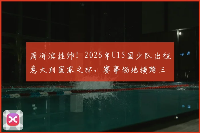 周海滨挂帅！2026年U15国少队出征意大利国家之杯，赛事场地横跨三国有何看点？