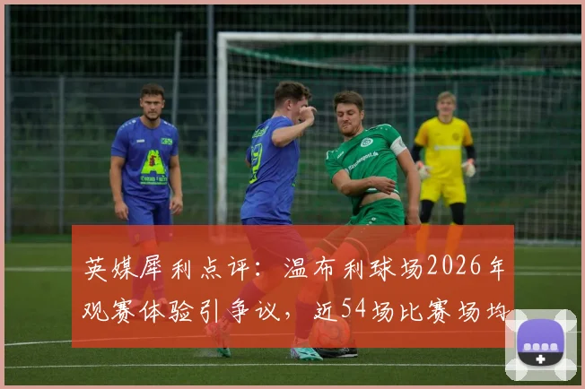 英媒犀利点评:温布利球场2026年观赛体验引争议,近54场比赛场均仅1.93球