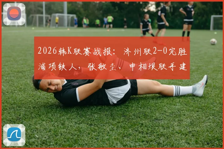 2026韩K联赛战报：济州联2-0完胜浦项铁人，张敏圭、申相垠联手建功，积分榜形势突变