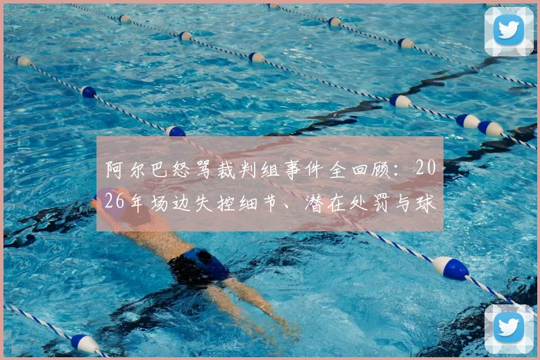 阿尔巴怒骂裁判组事件全回顾：2026年场边失控细节、潜在处罚与球迷争议观点分析